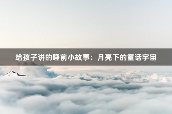 给孩子讲的睡前小故事:月亮下的童话宇宙